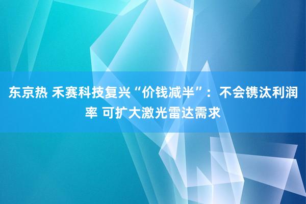 东京热 禾赛科技复兴“价钱减半”：不会镌汰利润率 可扩大激光雷达需求