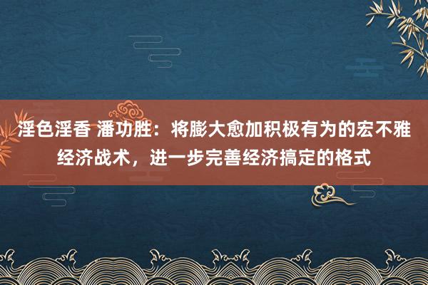 淫色淫香 潘功胜：将膨大愈加积极有为的宏不雅经济战术，进一步完善经济搞定的格式