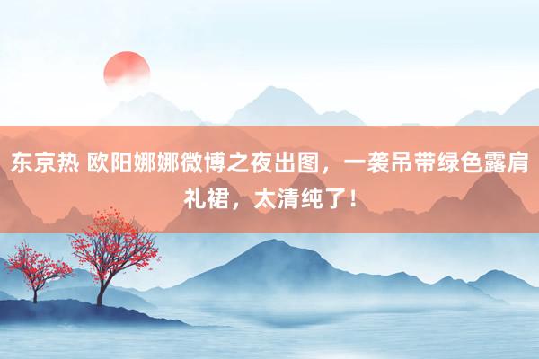 东京热 欧阳娜娜微博之夜出图，一袭吊带绿色露肩礼裙，太清纯了！