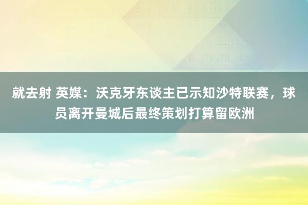 就去射 英媒：沃克牙东谈主已示知沙特联赛，球员离开曼城后最终策划打算留欧洲