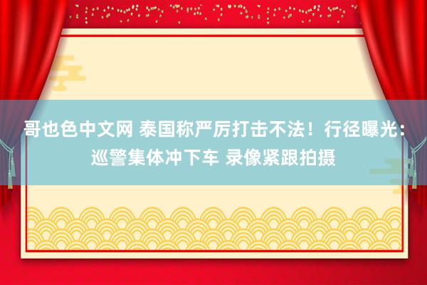 哥也色中文网 泰国称严厉打击不法！行径曝光：巡警集体冲下车 录像紧跟拍摄