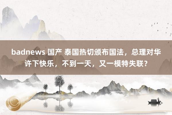 badnews 国产 泰国热切颁布国法，总理对华许下快乐，不到一天，又一模特失联？