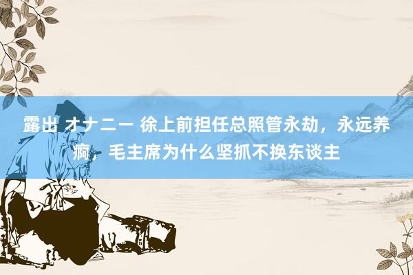 露出 オナニー 徐上前担任总照管永劫，永远养痾，毛主席为什么坚抓不换东谈主