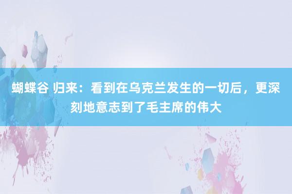 蝴蝶谷 归来：看到在乌克兰发生的一切后，更深刻地意志到了毛主席的伟大