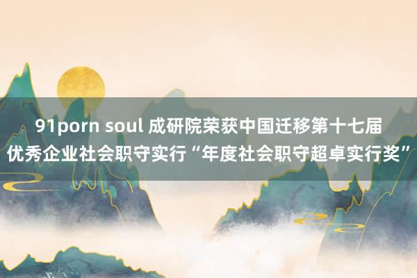 91porn soul 成研院荣获中国迁移第十七届优秀企业社会职守实行“年度社会职守超卓实行奖”