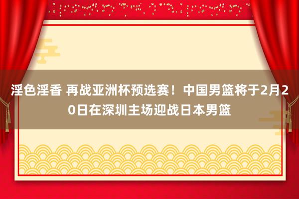 淫色淫香 再战亚洲杯预选赛！中国男篮将于2月20日在深圳主场迎战日本男篮