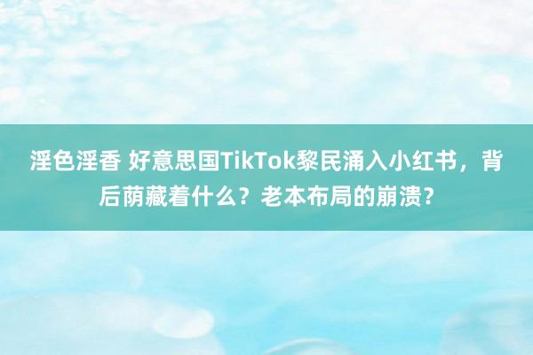 淫色淫香 好意思国TikTok黎民涌入小红书，背后荫藏着什么？老本布局的崩溃？