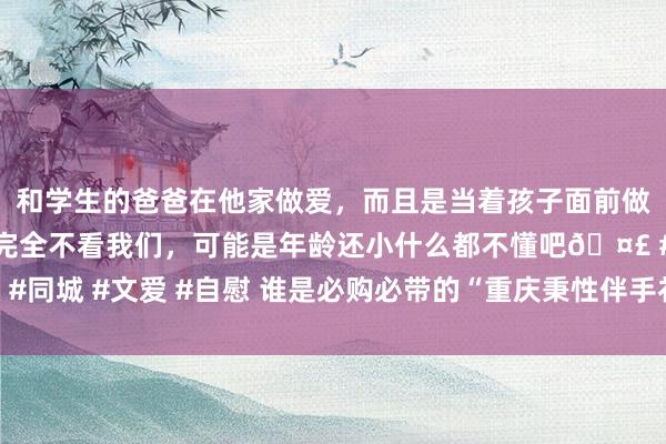 和学生的爸爸在他家做爱，而且是当着孩子面前做爱，太刺激了，孩子完全不看我们，可能是年龄还小什么都不懂吧🤣 #同城 #文爱 #自慰 谁是必购必带的“重庆秉性伴手礼”，您的想法很蹙迫！