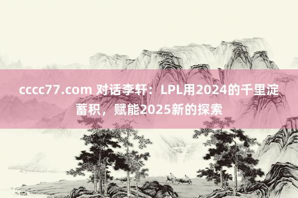 cccc77.com 对话李轩：LPL用2024的千里淀蓄积，赋能2025新的探索