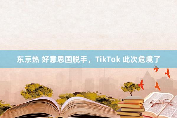 东京热 好意思国脱手，TikTok 此次危境了